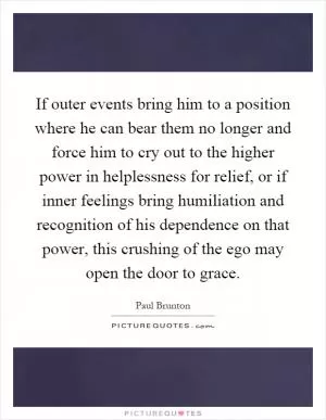 If outer events bring him to a position where he can bear them no longer and force him to cry out to the higher power in helplessness for relief, or if inner feelings bring humiliation and recognition of his dependence on that power, this crushing of the ego may open the door to grace Picture Quote #1