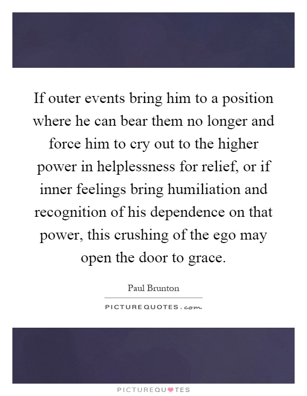 If outer events bring him to a position where he can bear them no longer and force him to cry out to the higher power in helplessness for relief, or if inner feelings bring humiliation and recognition of his dependence on that power, this crushing of the ego may open the door to grace Picture Quote #1