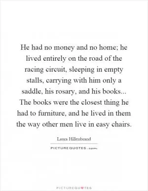 He had no money and no home; he lived entirely on the road of the racing circuit, sleeping in empty stalls, carrying with him only a saddle, his rosary, and his books... The books were the closest thing he had to furniture, and he lived in them the way other men live in easy chairs Picture Quote #1
