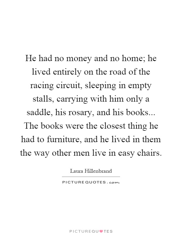He had no money and no home; he lived entirely on the road of the racing circuit, sleeping in empty stalls, carrying with him only a saddle, his rosary, and his books... The books were the closest thing he had to furniture, and he lived in them the way other men live in easy chairs Picture Quote #1