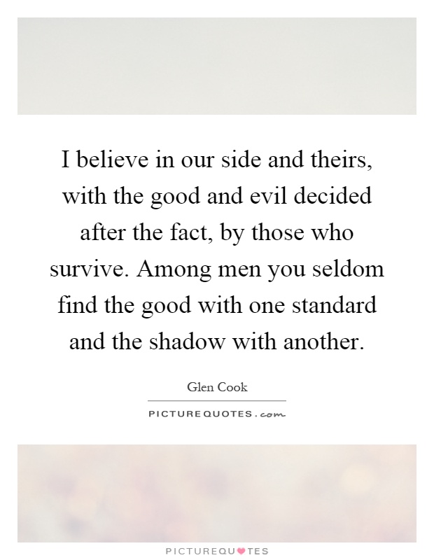I believe in our side and theirs, with the good and evil decided after the fact, by those who survive. Among men you seldom find the good with one standard and the shadow with another Picture Quote #1