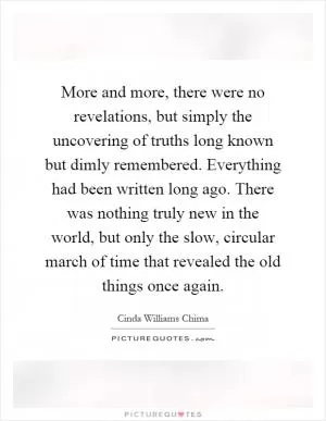 More and more, there were no revelations, but simply the uncovering of truths long known but dimly remembered. Everything had been written long ago. There was nothing truly new in the world, but only the slow, circular march of time that revealed the old things once again Picture Quote #1