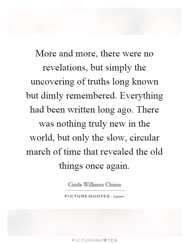 More and more, there were no revelations, but simply the uncovering of truths long known but dimly remembered. Everything had been written long ago. There was nothing truly new in the world, but only the slow, circular march of time that revealed the old things once again Picture Quote #1