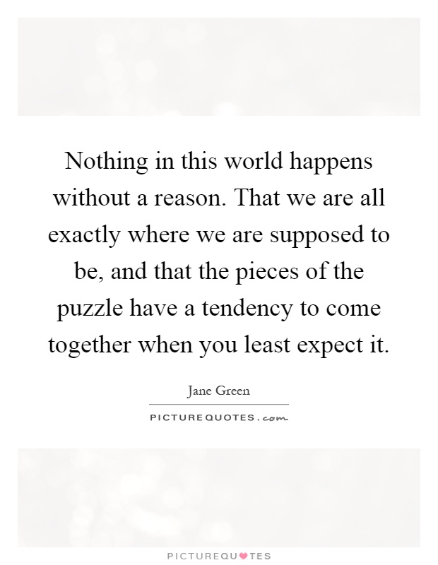Nothing in this world happens without a reason. That we are all exactly where we are supposed to be, and that the pieces of the puzzle have a tendency to come together when you least expect it Picture Quote #1