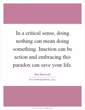In a critical sense, doing nothing can mean doing something. Inaction can be action and embracing this paradox can save your life Picture Quote #1
