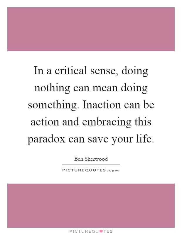 In a critical sense, doing nothing can mean doing something. Inaction can be action and embracing this paradox can save your life Picture Quote #1