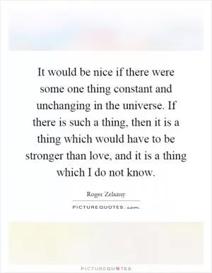 It would be nice if there were some one thing constant and unchanging in the universe. If there is such a thing, then it is a thing which would have to be stronger than love, and it is a thing which I do not know Picture Quote #1