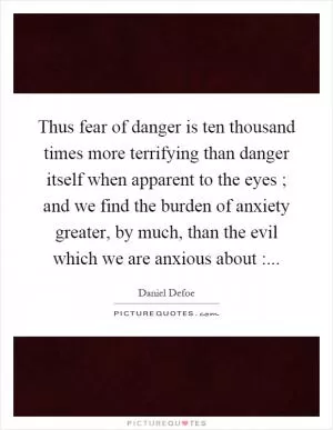 Thus fear of danger is ten thousand times more terrifying than danger itself when apparent to the eyes ; and we find the burden of anxiety greater, by much, than the evil which we are anxious about : Picture Quote #1