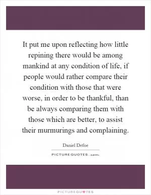 It put me upon reflecting how little repining there would be among mankind at any condition of life, if people would rather compare their condition with those that were worse, in order to be thankful, than be always comparing them with those which are better, to assist their murmurings and complaining Picture Quote #1