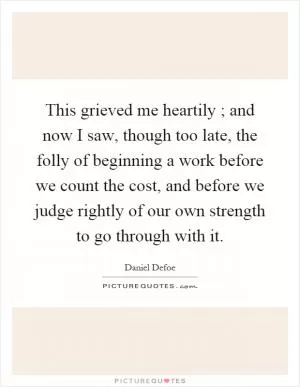 This grieved me heartily ; and now I saw, though too late, the folly of beginning a work before we count the cost, and before we judge rightly of our own strength to go through with it Picture Quote #1
