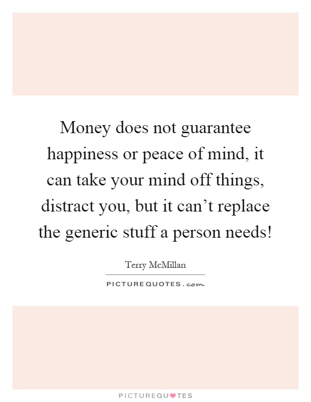 Money does not guarantee happiness or peace of mind, it can take your mind off things, distract you, but it can't replace the generic stuff a person needs! Picture Quote #1