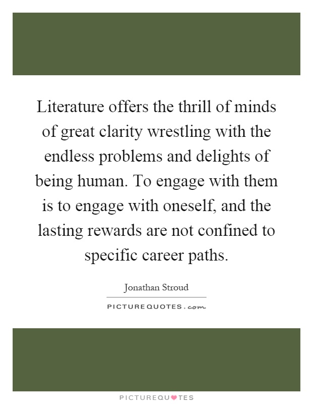Literature offers the thrill of minds of great clarity wrestling with the endless problems and delights of being human. To engage with them is to engage with oneself, and the lasting rewards are not confined to specific career paths Picture Quote #1