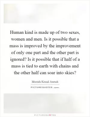 Human kind is made up of two sexes, women and men. Is it possible that a mass is improved by the improvement of only one part and the other part is ignored? Is it possible that if half of a mass is tied to earth with chains and the other half can soar into skies? Picture Quote #1