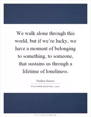 We walk alone through this world, but if we’re lucky, we have a moment of belonging to something, to someone, that sustains us through a lifetime of loneliness Picture Quote #1