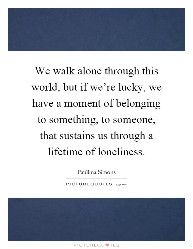 We walk alone through this world, but if we're lucky, we have a moment of belonging to something, to someone, that sustains us through a lifetime of loneliness Picture Quote #1