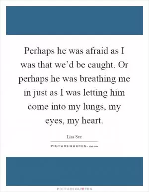 Perhaps he was afraid as I was that we’d be caught. Or perhaps he was breathing me in just as I was letting him come into my lungs, my eyes, my heart Picture Quote #1