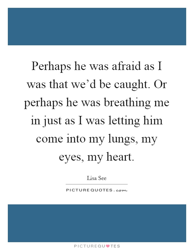 Perhaps he was afraid as I was that we'd be caught. Or perhaps he was breathing me in just as I was letting him come into my lungs, my eyes, my heart Picture Quote #1