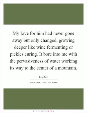 My love for him had never gone away but only changed, growing deeper like wine fermenting or pickles curing. It bore into me with the pervasiveness of water working its way to the center of a mountain Picture Quote #1