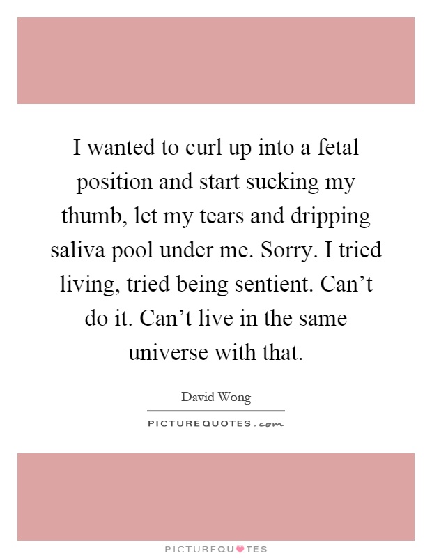 I wanted to curl up into a fetal position and start sucking my thumb, let my tears and dripping saliva pool under me. Sorry. I tried living, tried being sentient. Can't do it. Can't live in the same universe with that Picture Quote #1