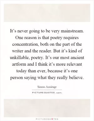 It’s never going to be very mainstream. One reason is that poetry requires concentration, both on the part of the writer and the reader. But it’s kind of unkillable, poetry. It’s our most ancient artform and I think it’s more relevant today than ever, because it’s one person saying what they really believe Picture Quote #1