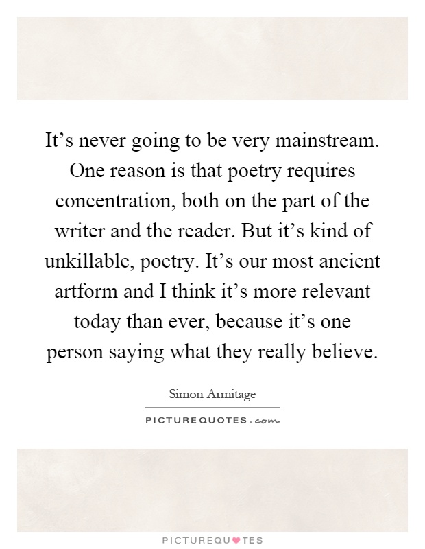 It's never going to be very mainstream. One reason is that poetry requires concentration, both on the part of the writer and the reader. But it's kind of unkillable, poetry. It's our most ancient artform and I think it's more relevant today than ever, because it's one person saying what they really believe Picture Quote #1