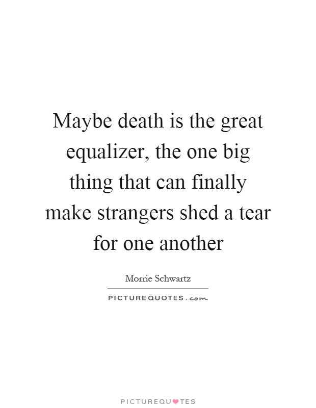 Maybe death is the great equalizer, the one big thing that can finally make strangers shed a tear for one another Picture Quote #1