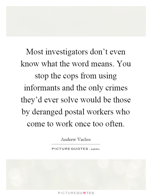 Most investigators don't even know what the word means. You stop the cops from using informants and the only crimes they'd ever solve would be those by deranged postal workers who come to work once too often Picture Quote #1