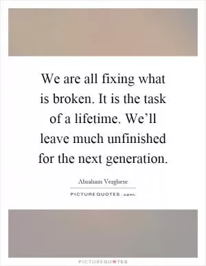 We are all fixing what is broken. It is the task of a lifetime. We’ll leave much unfinished for the next generation Picture Quote #1