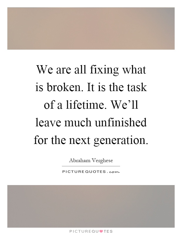 We are all fixing what is broken. It is the task of a lifetime. We'll leave much unfinished for the next generation Picture Quote #1