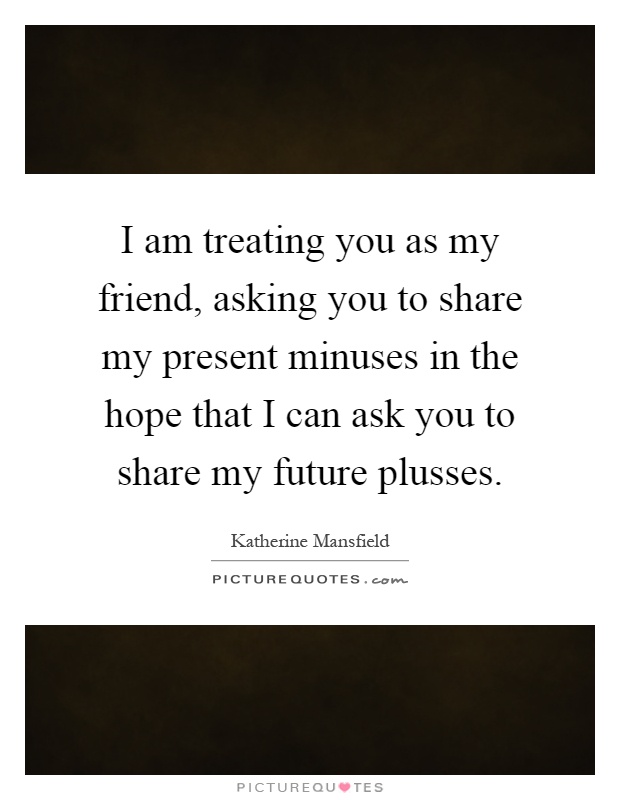 I am treating you as my friend, asking you to share my present minuses in the hope that I can ask you to share my future plusses Picture Quote #1