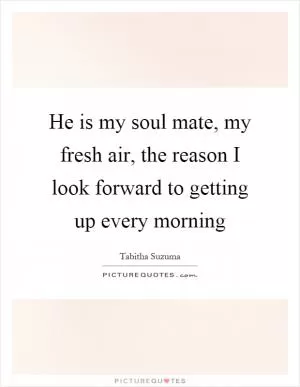 He is my soul mate, my fresh air, the reason I look forward to getting up every morning Picture Quote #1