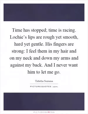 Time has stopped; time is racing. Lochie’s lips are rough yet smooth, hard yet gentle. His fingers are strong: I feel them in my hair and on my neck and down my arms and against my back. And I never want him to let me go Picture Quote #1