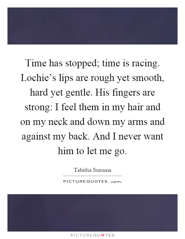 Time has stopped; time is racing. Lochie's lips are rough yet smooth, hard yet gentle. His fingers are strong: I feel them in my hair and on my neck and down my arms and against my back. And I never want him to let me go Picture Quote #1