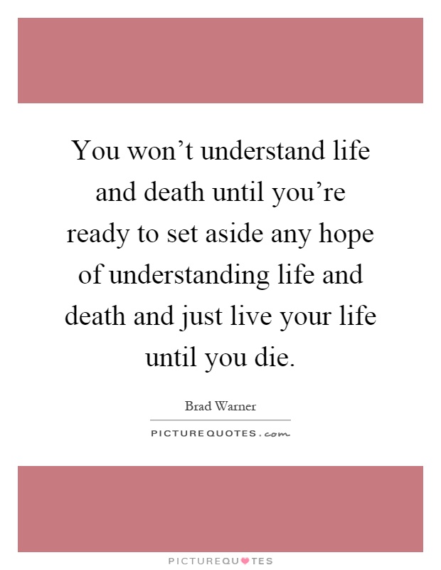 You won't understand life and death until you're ready to set aside any hope of understanding life and death and just live your life until you die Picture Quote #1