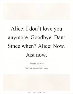 Alice: I don’t love you anymore. Goodbye. Dan: Since when? Alice: Now. Just now Picture Quote #1