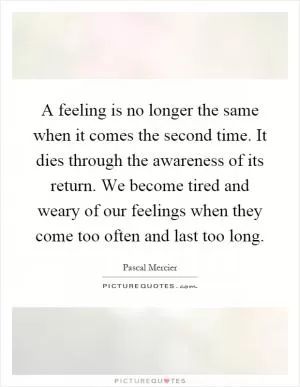 A feeling is no longer the same when it comes the second time. It dies through the awareness of its return. We become tired and weary of our feelings when they come too often and last too long Picture Quote #1