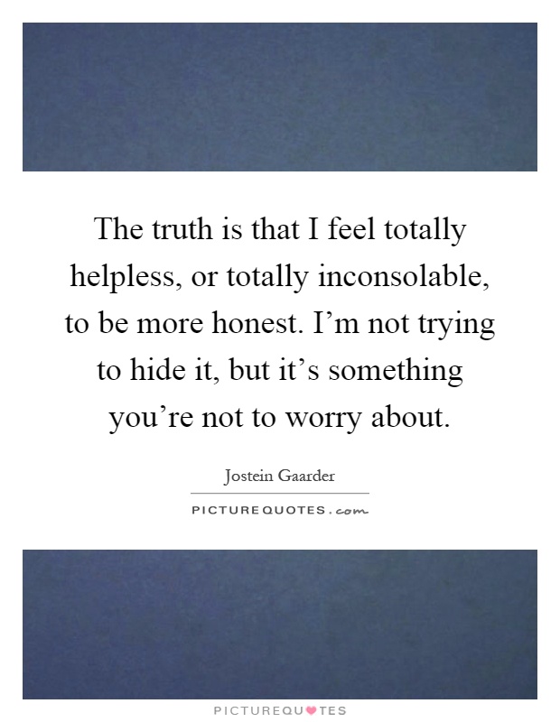 The truth is that I feel totally helpless, or totally inconsolable, to be more honest. I'm not trying to hide it, but it's something you're not to worry about Picture Quote #1
