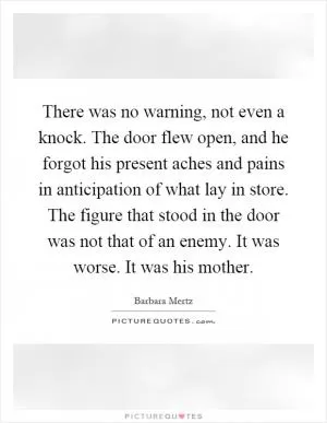 There was no warning, not even a knock. The door flew open, and he forgot his present aches and pains in anticipation of what lay in store. The figure that stood in the door was not that of an enemy. It was worse. It was his mother Picture Quote #1