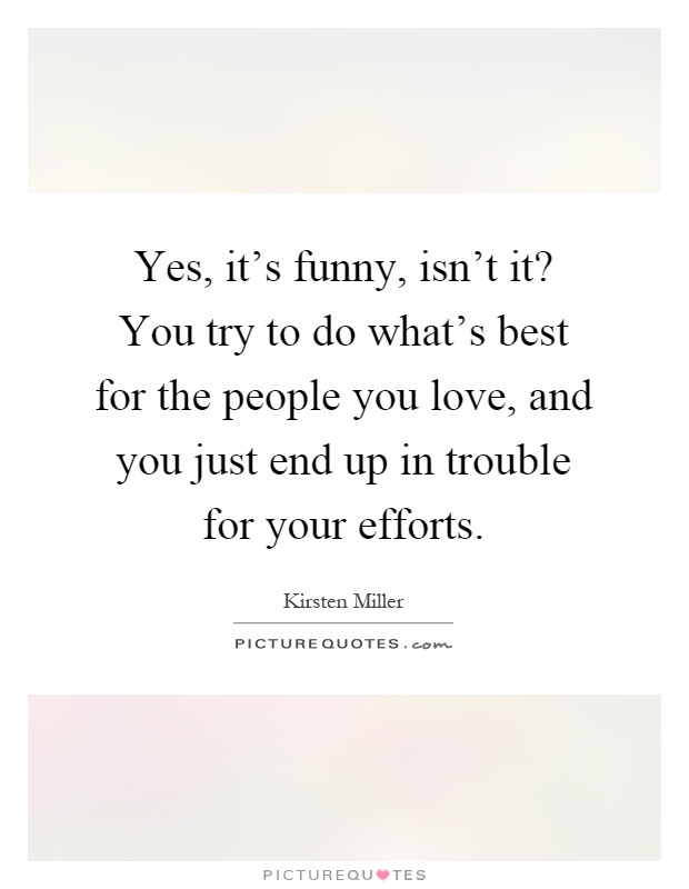 Yes, it's funny, isn't it? You try to do what's best for the people you love, and you just end up in trouble for your efforts Picture Quote #1