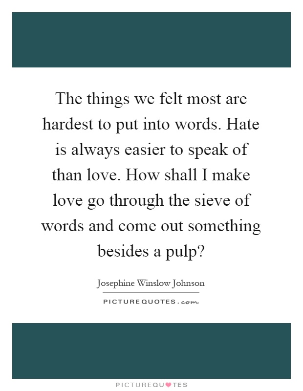 The things we felt most are hardest to put into words. Hate is always easier to speak of than love. How shall I make love go through the sieve of words and come out something besides a pulp? Picture Quote #1