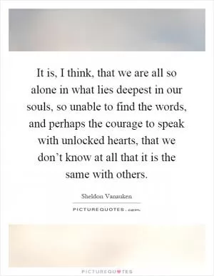 It is, I think, that we are all so alone in what lies deepest in our souls, so unable to find the words, and perhaps the courage to speak with unlocked hearts, that we don’t know at all that it is the same with others Picture Quote #1