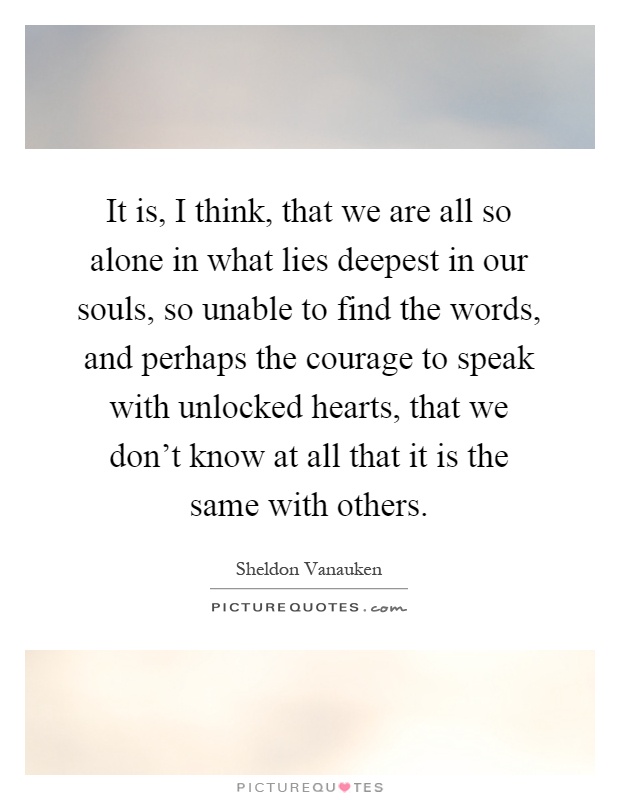 It is, I think, that we are all so alone in what lies deepest in our souls, so unable to find the words, and perhaps the courage to speak with unlocked hearts, that we don't know at all that it is the same with others Picture Quote #1