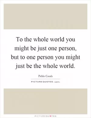 To the whole world you might be just one person, but to one person you might just be the whole world Picture Quote #1