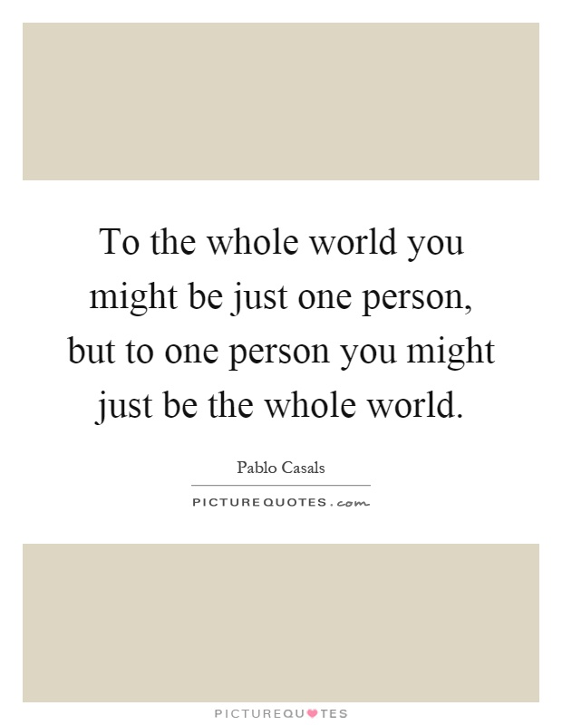 To the whole world you might be just one person, but to one person you might just be the whole world Picture Quote #1