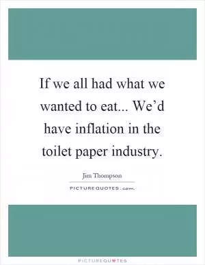 If we all had what we wanted to eat... We’d have inflation in the toilet paper industry Picture Quote #1