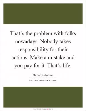 That’s the problem with folks nowadays. Nobody takes responsibility for their actions. Make a mistake and you pay for it. That’s life Picture Quote #1