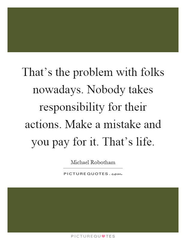 That's the problem with folks nowadays. Nobody takes responsibility for their actions. Make a mistake and you pay for it. That's life Picture Quote #1