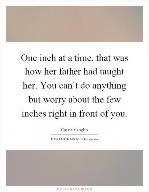One inch at a time, that was how her father had taught her. You can’t do anything but worry about the few inches right in front of you Picture Quote #1