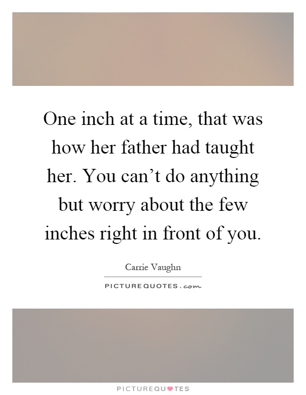 One inch at a time, that was how her father had taught her. You can't do anything but worry about the few inches right in front of you Picture Quote #1