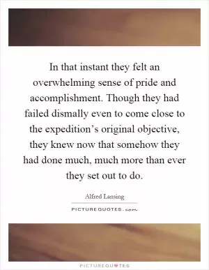 In that instant they felt an overwhelming sense of pride and accomplishment. Though they had failed dismally even to come close to the expedition’s original objective, they knew now that somehow they had done much, much more than ever they set out to do Picture Quote #1